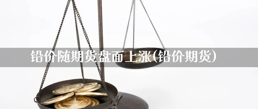 铅价随期货盘面上涨(铅价期货)_https://www.aydji.com_内盘期货_第1张