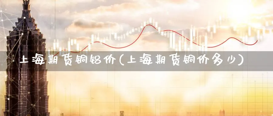 上海期货铜铝价(上海期货铜价多少)_https://www.aydji.com_期货直播_第1张